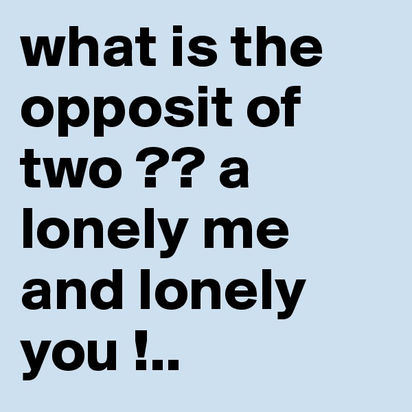 what is the opposit of  two ?? a lonely me and lonely you !..