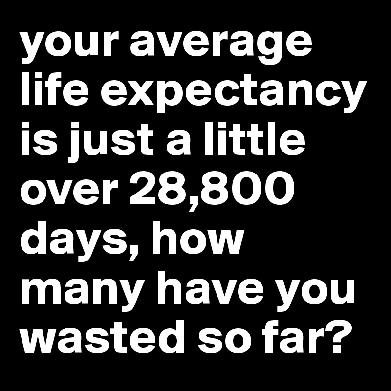 your average life expectancy is just a little over 28,800 days, how many have you wasted so far? 
