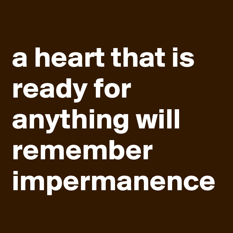 
a heart that is ready for anything will remember impermanence 