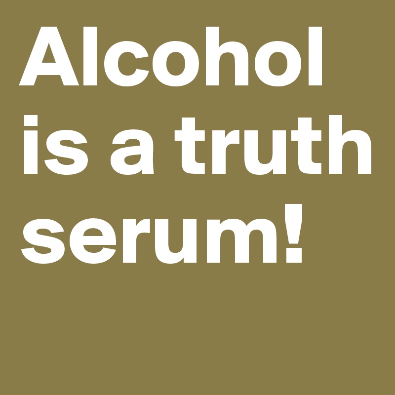 Alcohol is a truth serum! 