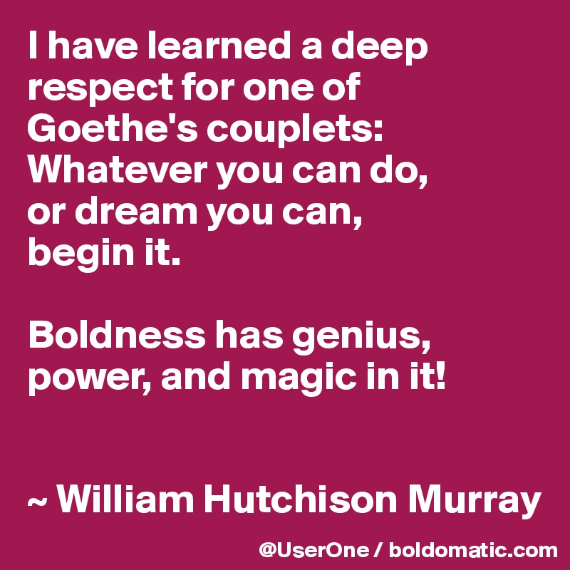 I have learned a deep respect for one of
Goethe's couplets:
Whatever you can do,
or dream you can,
begin it.

Boldness has genius, power, and magic in it!


~ William Hutchison Murray