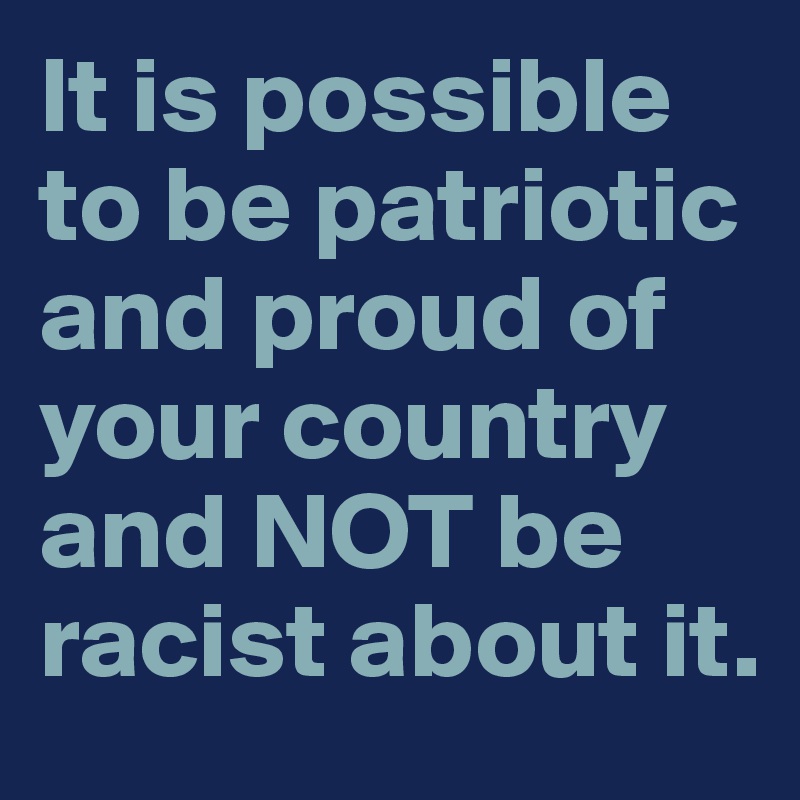 It is possible to be patriotic and proud of your country and NOT be racist about it.