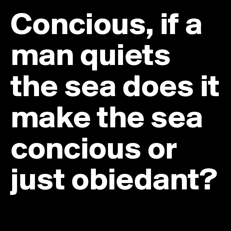 Concious, if a man quiets the sea does it make the sea concious or just obiedant?