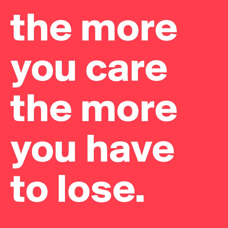 the more you care the more you have to lose.