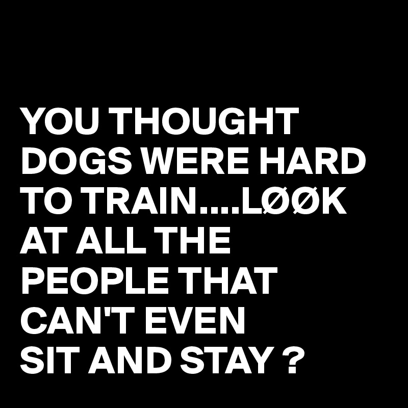 

YOU THOUGHT DOGS WERE HARD TO TRAIN....LØØK AT ALL THE PEOPLE THAT CAN'T EVEN 
SIT AND STAY ?