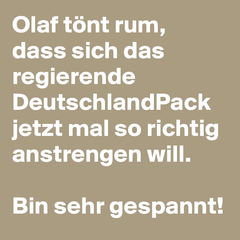 Olaf tönt rum, dass sich das regierende DeutschlandPack jetzt mal so richtig anstrengen will. 

Bin sehr gespannt!