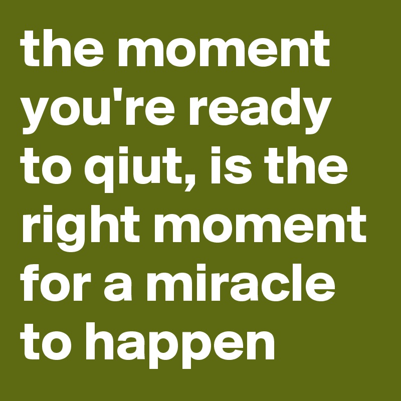 the moment you're ready to qiut, is the right moment for a miracle to happen