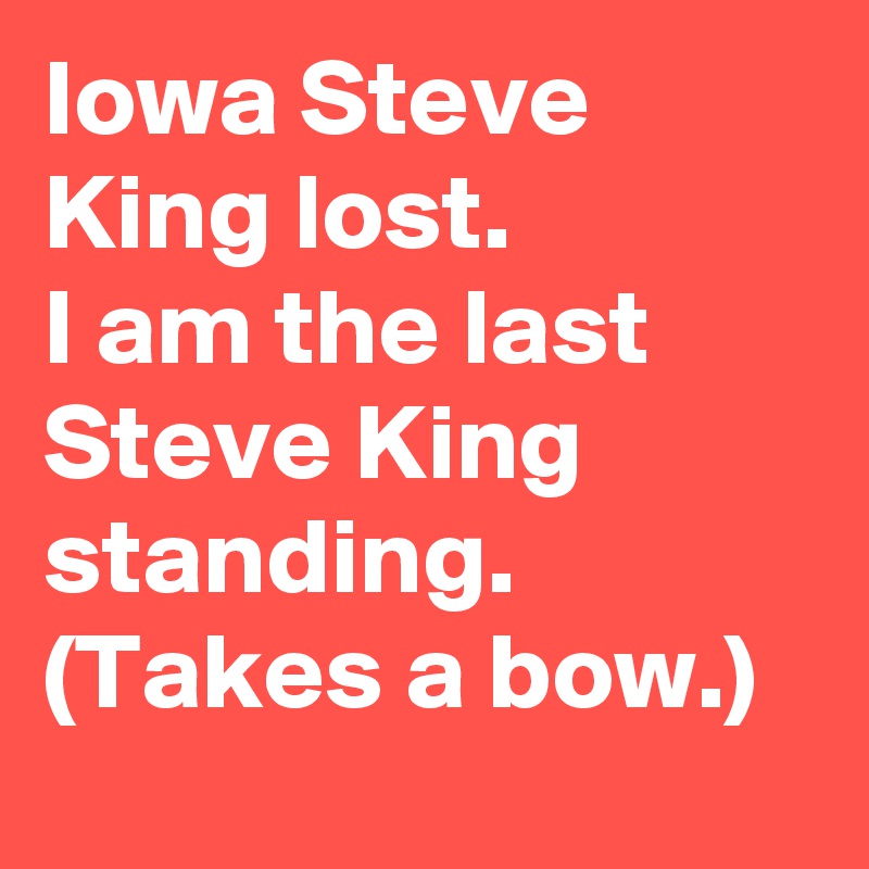 Iowa Steve King lost.
I am the last Steve King standing.
(Takes a bow.)