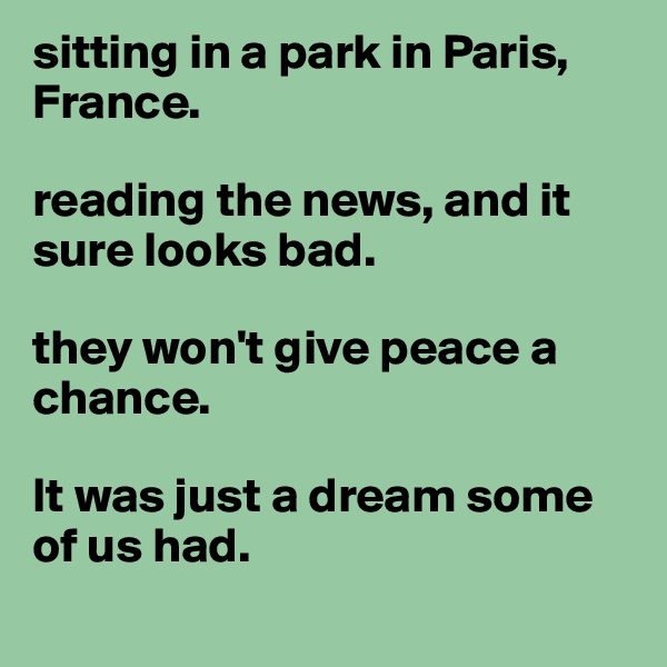 sitting in a park in Paris, France.

reading the news, and it sure looks bad.

they won't give peace a chance.

It was just a dream some of us had.

