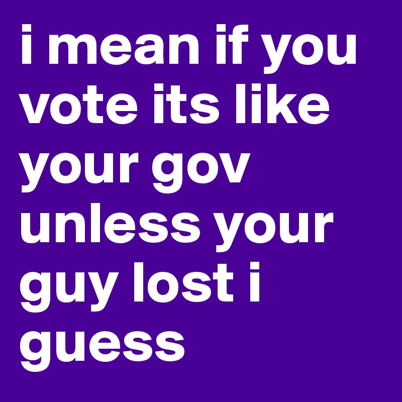 i mean if you vote its like
your gov unless your guy lost i guess 