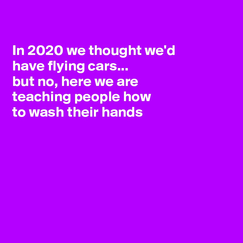 

In 2020 we thought we'd
have flying cars...
but no, here we are
teaching people how
to wash their hands 






