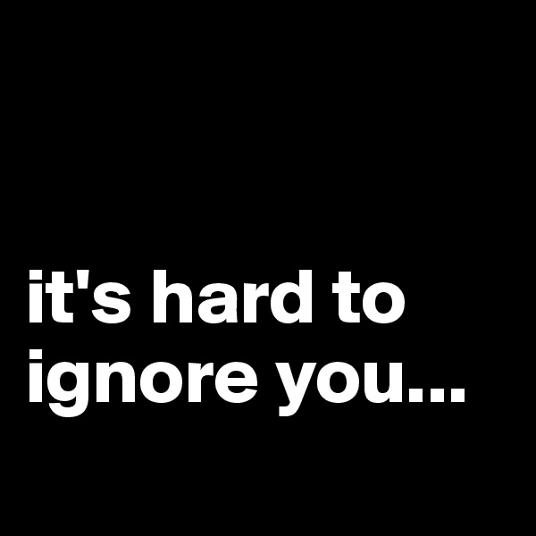 


it's hard to ignore you...
