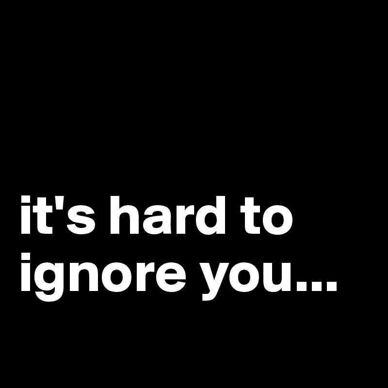 


it's hard to ignore you...
