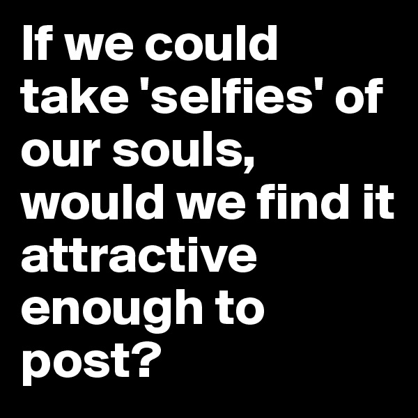 If we could take 'selfies' of our souls, would we find it attractive enough to post?
