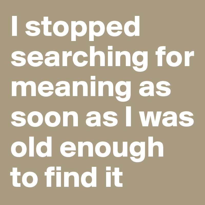 I stopped searching for meaning as soon as I was old enough to find it 