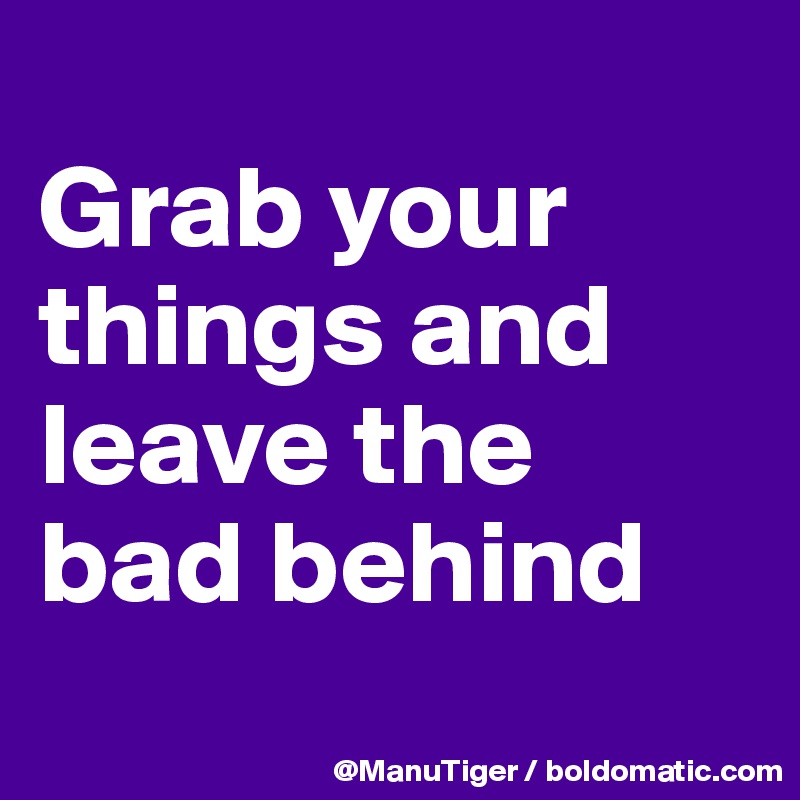 
Grab your things and leave the bad behind
 