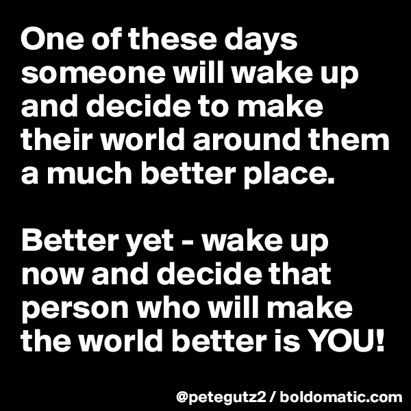 One of these days someone will wake up and decide to make their world around them a much better place.

Better yet - wake up now and decide that person who will make the world better is YOU!