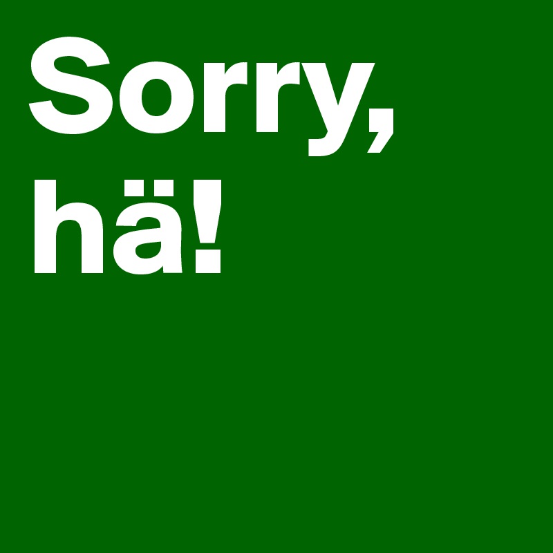Sorry,
hä!