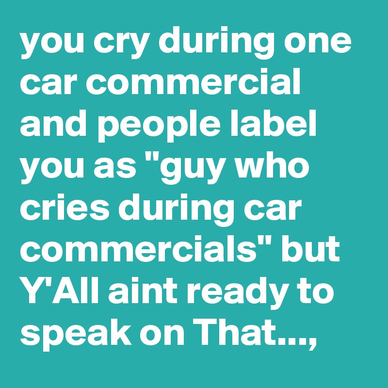 you cry during one car commercial and people label you as "guy who cries during car commercials" but Y'All aint ready to speak on That...,