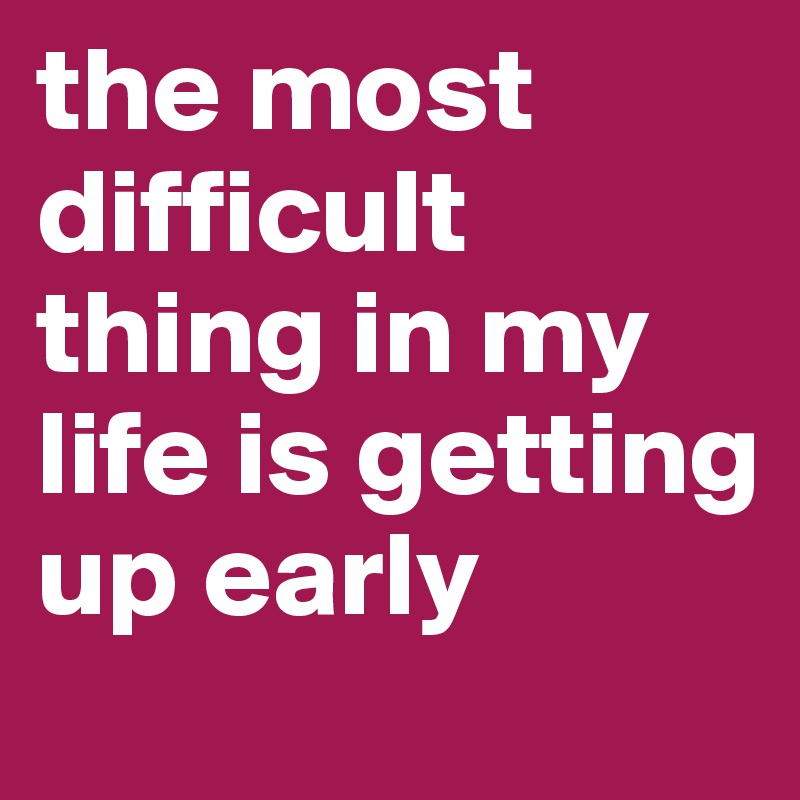 the most difficult thing in my life is getting up early