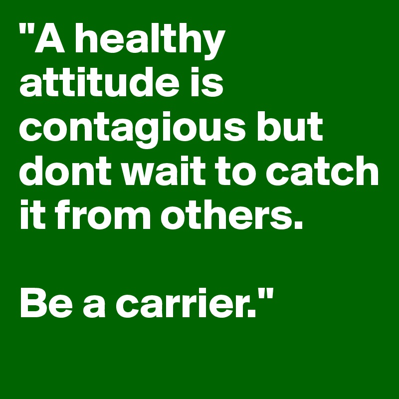 "A healthy attitude is contagious but dont wait to catch it from others. 

Be a carrier."