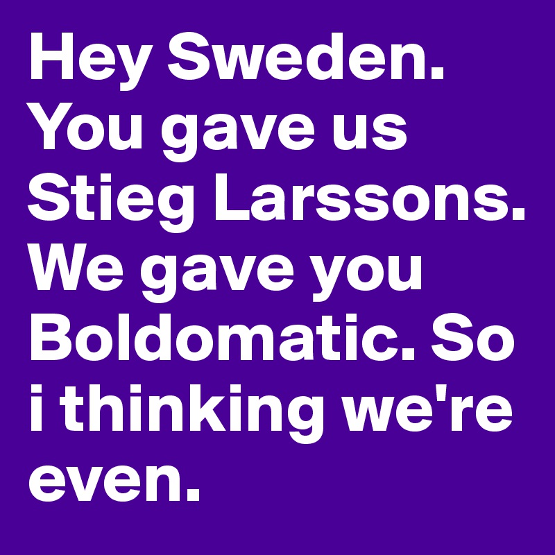 Hey Sweden. You gave us Stieg Larssons. We gave you Boldomatic. So i thinking we're even.