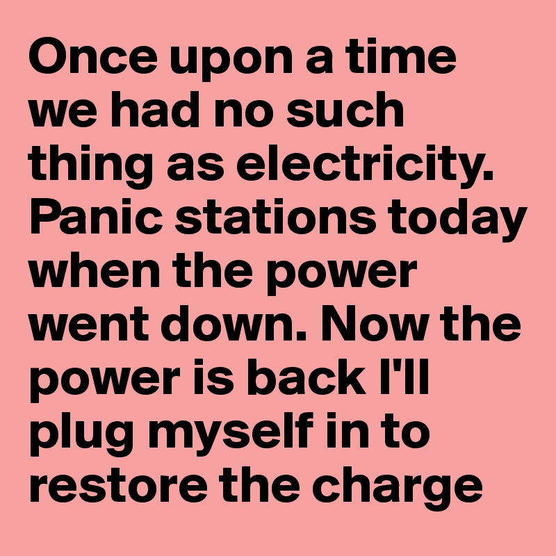 Once upon a time we had no such thing as electricity. Panic stations today when the power went down. Now the power is back I'll plug myself in to restore the charge