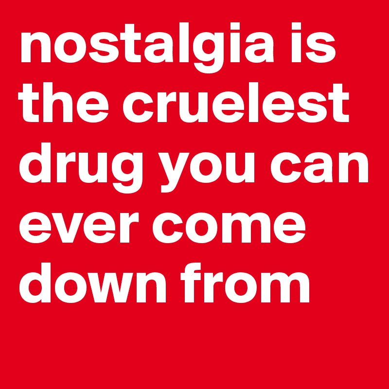 nostalgia is the cruelest drug you can ever come down from 