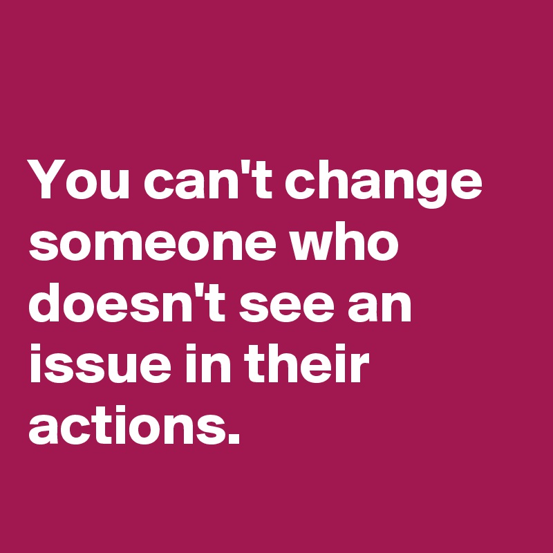 You can't change someone who doesn't see an issue in their actions ...