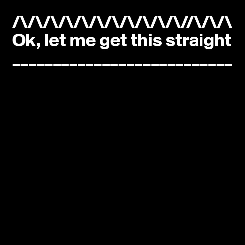/\/\/\/\/\/\/\/\/\/\/\//\/\/\
Ok, let me get this straight
___________________________








