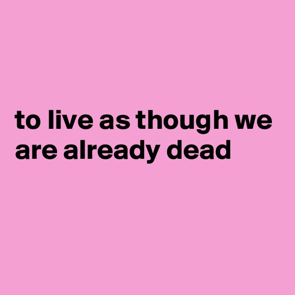 


to live as though we are already dead


