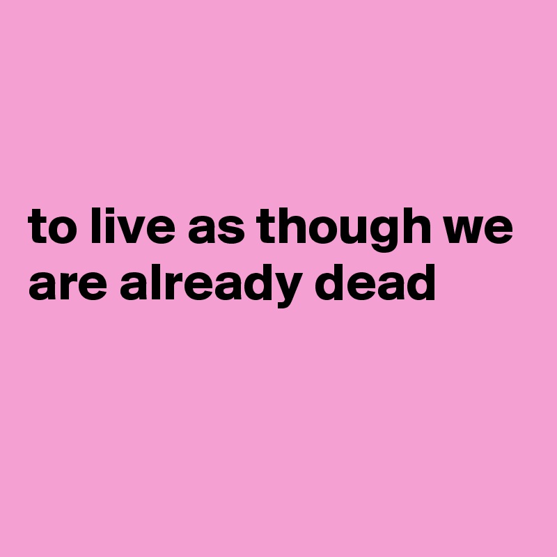 


to live as though we are already dead


