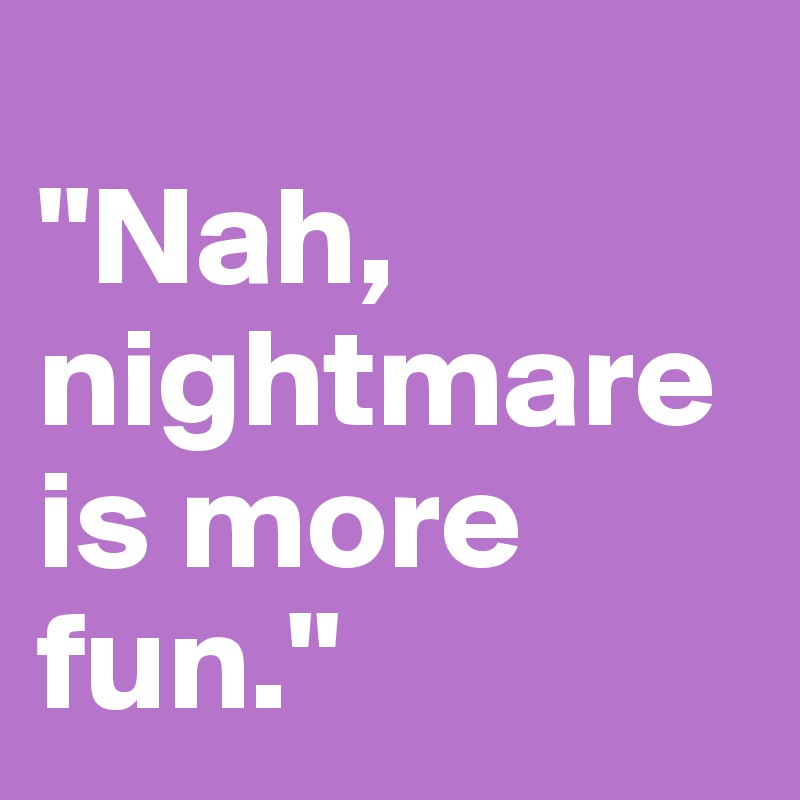 
"Nah, nightmare is more fun."