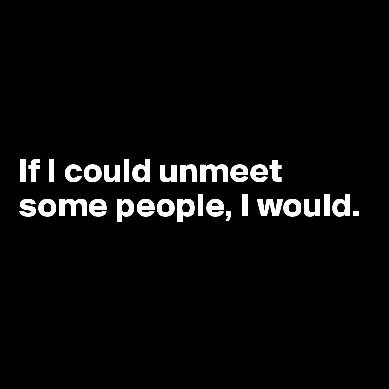 



If I could unmeet some people, I would.



