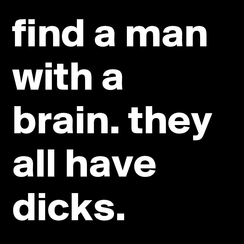 find a man with a brain. they all have dicks.