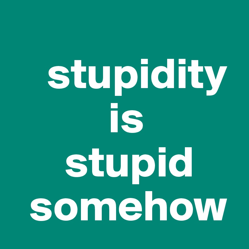    
    stupidity 
           is 
      stupid
  somehow
