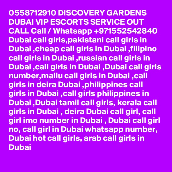 0558712910 DISCOVERY GARDENS DUBAI VIP ESCORTS SERVICE OUT CALL Call / Whatsapp +971552542840
Dubai call girls,pakistani call girls in Dubai ,cheap call girls in Dubai ,filipino call girls in Dubai ,russian call girls in Dubai ,call girls in Dubai ,Dubai call girls number,mallu call girls in Dubai ,call girls in deira Dubai ,philippines call girls in Dubai ,call girls philippines in Dubai ,Dubai tamil call girls, kerala call girls in Dubai , deira Dubai call girl, call girl imo number in Dubai , Dubai call girl no, call girl in Dubai whatsapp number, Dubai hot call girls, arab call girls in Dubai