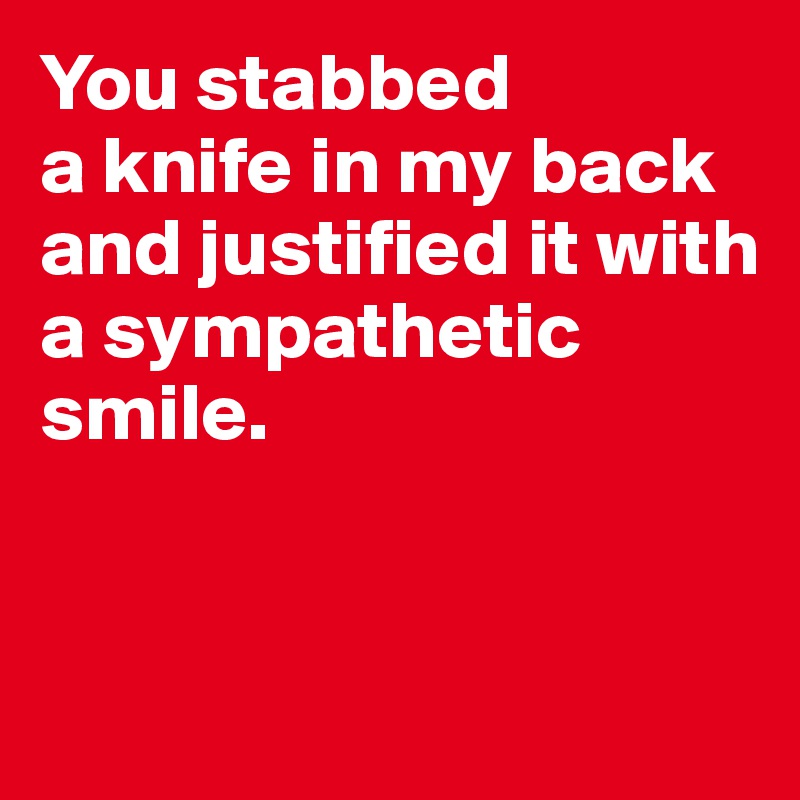 You stabbed 
a knife in my back and justified it with a sympathetic smile.
 

