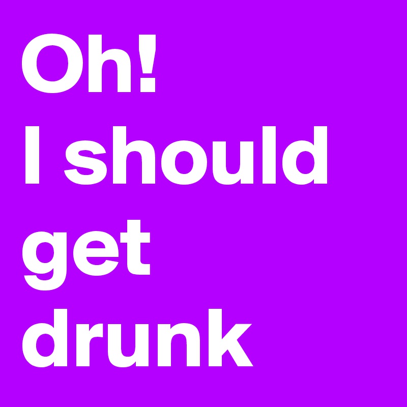 Oh!
I should
get drunk