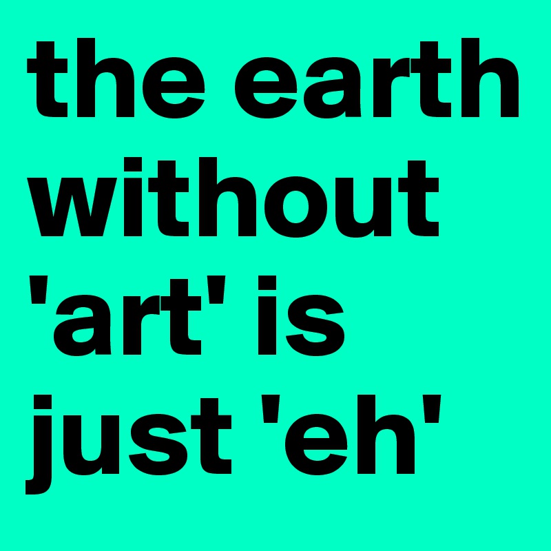 the earth without 'art' is just 'eh'