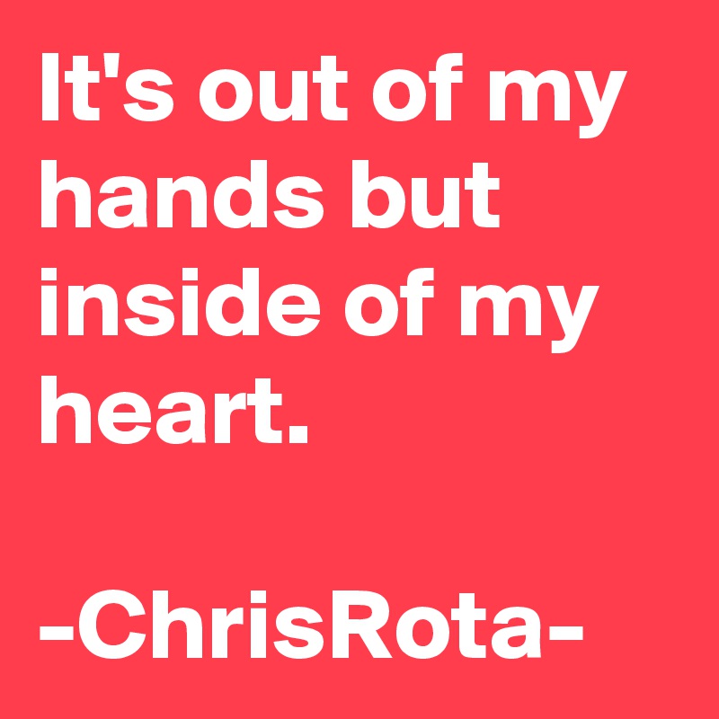 It's out of my hands but inside of my heart.

-ChrisRota-