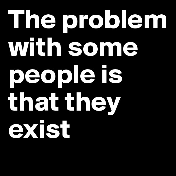 The problem with some people is that they exist