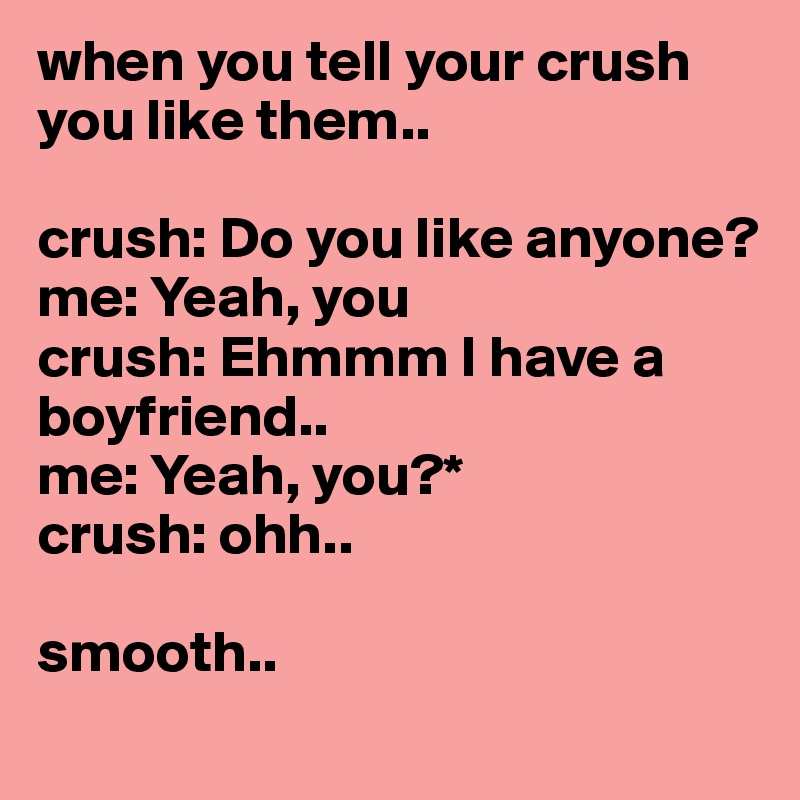 when you tell your crush you like them..

crush: Do you like anyone?
me: Yeah, you
crush: Ehmmm I have a boyfriend..
me: Yeah, you?*
crush: ohh..

smooth..