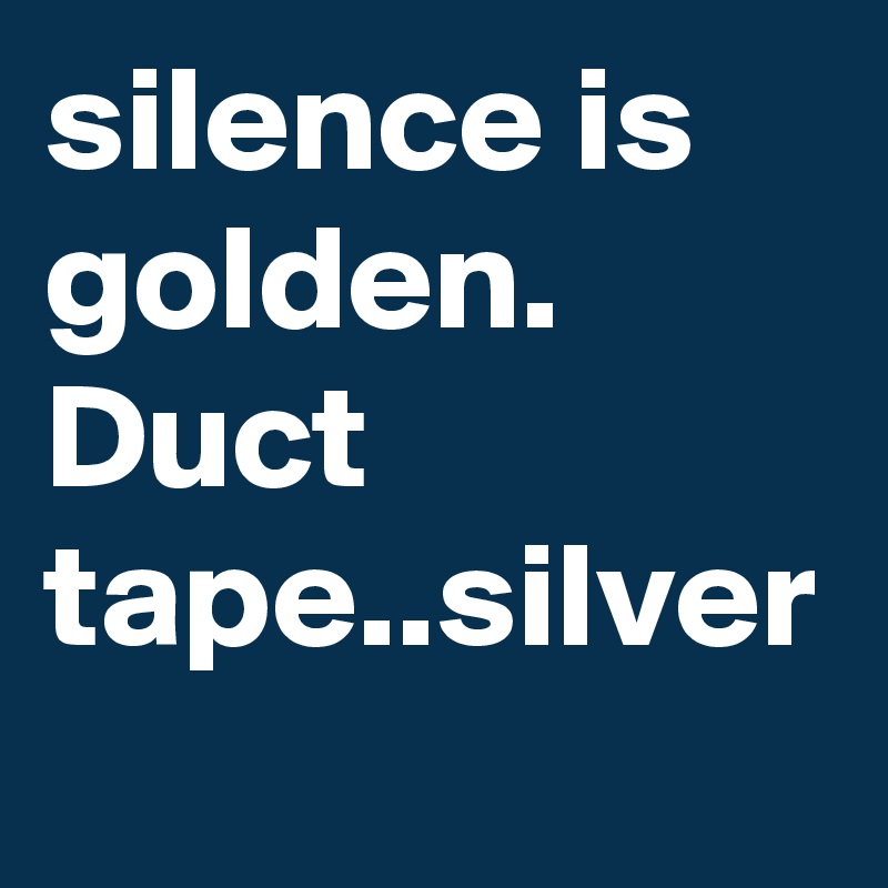 silence is golden.
Duct tape..silver