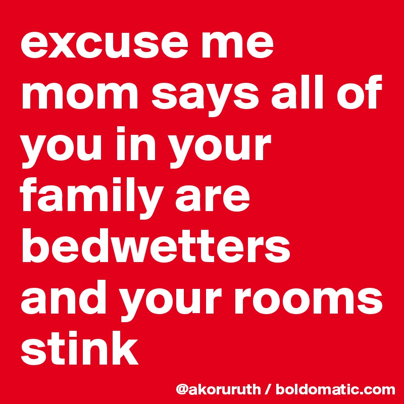 excuse me mom says all of you in your family are bedwetters and your rooms stink