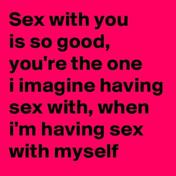 Sex with you
is so good, you're the one
i imagine having sex with, when i'm having sex with myself