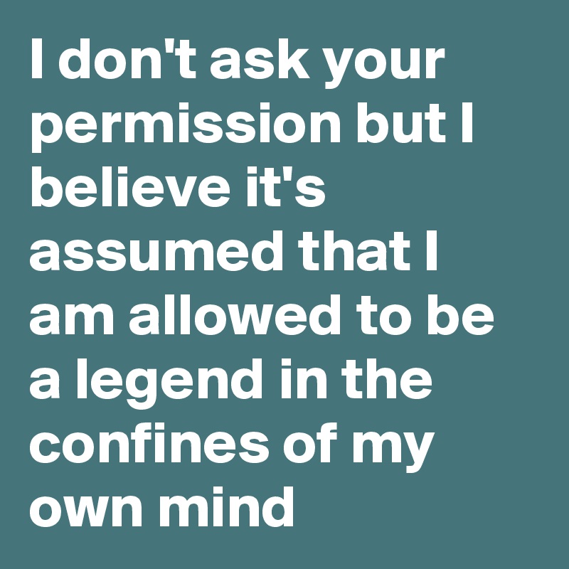 I don't ask your permission but I believe it's assumed that I am allowed to be a legend in the confines of my own mind