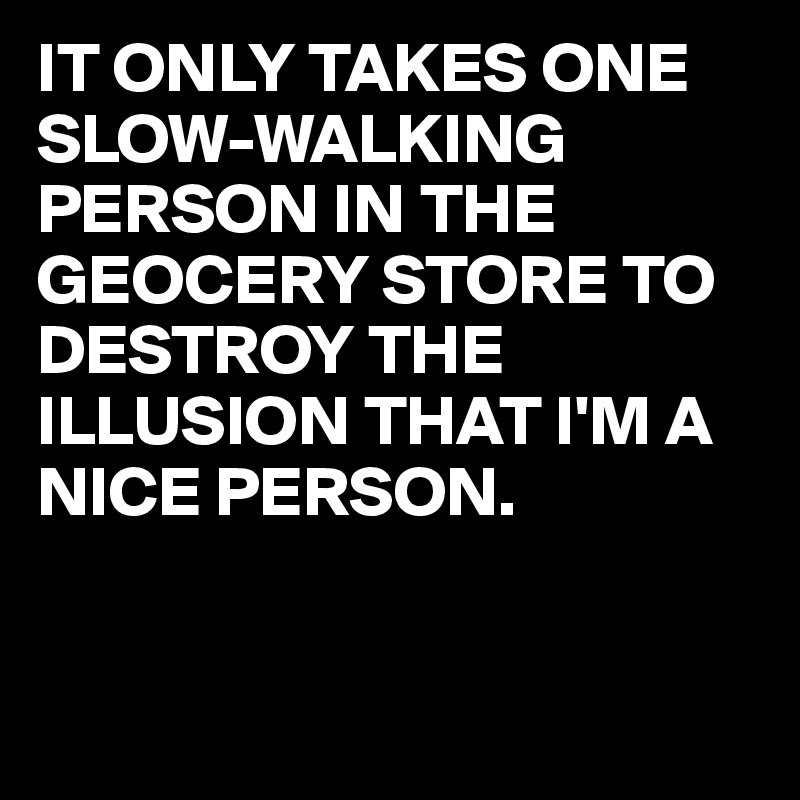 IT ONLY TAKES ONE 
SLOW-WALKING
PERSON IN THE GEOCERY STORE TO DESTROY THE ILLUSION THAT I'M A NICE PERSON.


