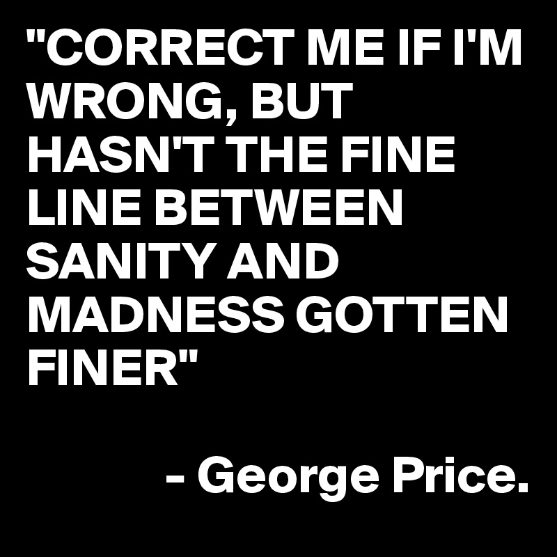 "CORRECT ME IF I'M WRONG, BUT HASN'T THE FINE LINE BETWEEN SANITY AND MADNESS GOTTEN FINER"

             - George Price.