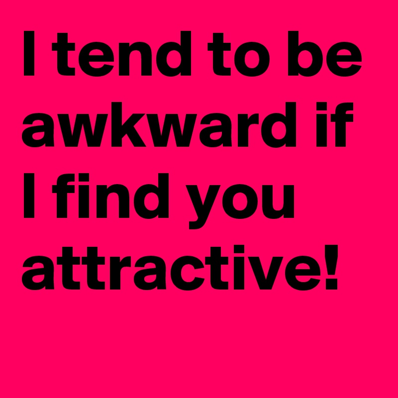 I tend to be awkward if I find you attractive! 